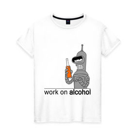 Женская футболка хлопок с принтом Work on alcohol в Новосибирске, 100% хлопок | прямой крой, круглый вырез горловины, длина до линии бедер, слегка спущенное плечо | бендер | футурама