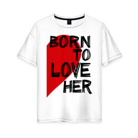 Женская футболка хлопок Oversize с принтом Born to love her в Новосибирске, 100% хлопок | свободный крой, круглый ворот, спущенный рукав, длина до линии бедер
 | 14 feb | 14 февраля | born to love | влюбленным | любовь | парные | рожден любить ее | сердце