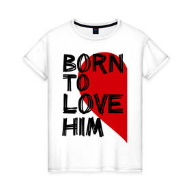 Женская футболка хлопок с принтом Born to love him в Новосибирске, 100% хлопок | прямой крой, круглый вырез горловины, длина до линии бедер, слегка спущенное плечо | 14 feb | 14 февраля | born to love | влюбленным | любовь | парные | рождена любить его | сердце