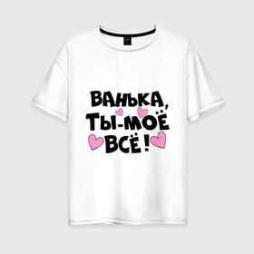 Женская футболка хлопок Oversize с принтом Ванька ты-моё всё! в Новосибирске, 100% хлопок | свободный крой, круглый ворот, спущенный рукав, длина до линии бедер
 | ванечка | ванька | ваня | иван | имя | любимых | моё всё | муж