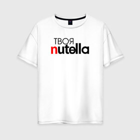 Женская футболка хлопок Oversize с принтом Твоя Nutella в Новосибирске, 100% хлопок | свободный крой, круглый ворот, спущенный рукав, длина до линии бедер
 | food | nutella | еда | нутелла | нутэлла | сладость | твоя | текст