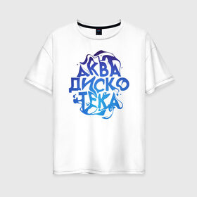 Женская футболка хлопок Oversize с принтом АкваДискоТека в Новосибирске, 100% хлопок | свободный крой, круглый ворот, спущенный рукав, длина до линии бедер
 | аква | аквадискотека | вода | дискотека | надпись