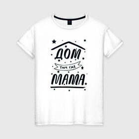 Женская футболка хлопок с принтом Дом там где Мама в Новосибирске, 100% хлопок | прямой крой, круглый вырез горловины, длина до линии бедер, слегка спущенное плечо | 8 марта | лучшая в мире | мама | подарок | подарок женщине | подарок любимым | подарок на 8 марта | самая лучшая  в мире | семья